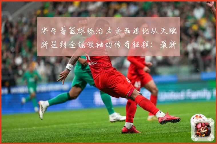 字母哥篮球统治力全面进化从天赋新星到全能领袖的传奇征程：最新赛事动态与深度分析