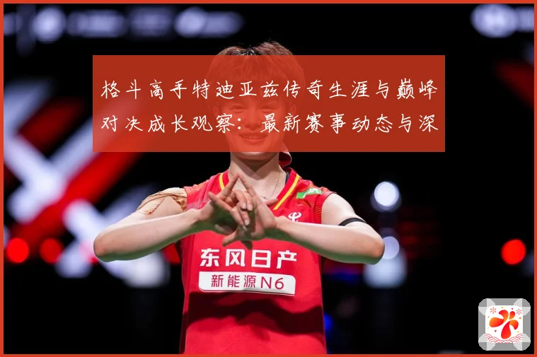 格斗高手特迪亚兹传奇生涯与巅峰对决成长观察：最新赛事动态与深度分析