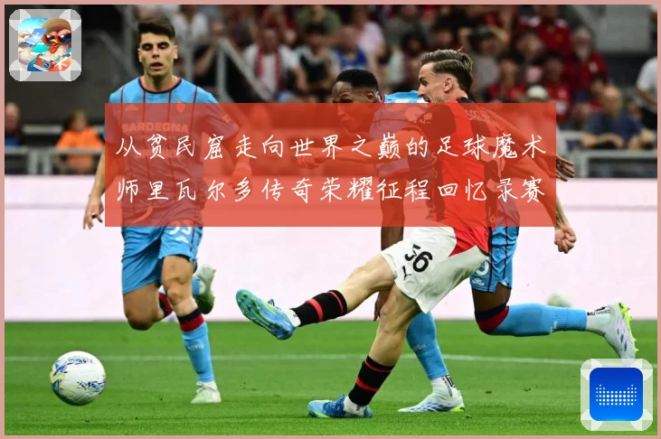 从贫民窟走向世界之巅的足球魔术师里瓦尔多传奇荣耀征程回忆录赛事前瞻：最新赛事动态与深度分析