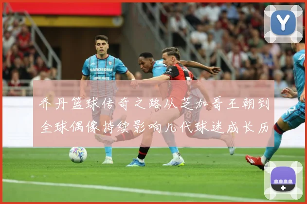乔丹篮球传奇之路从芝加哥王朝到全球偶像持续影响几代球迷成长历程：最新赛事动态与深度分析