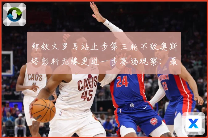 郑钦文罗马站止步第三轮不敌奥斯塔彭科无缘更进一步赛场观察：最新赛事动态与深度分析