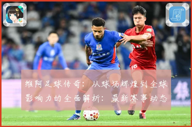 维阿足球传奇：从球场辉煌到全球影响力的全面解析：最新赛事动态与深度分析