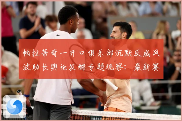 帕拉蒂奇一开口俱乐部沉默反成风波助长舆论发酵专题观察：最新赛事动态与深度分析