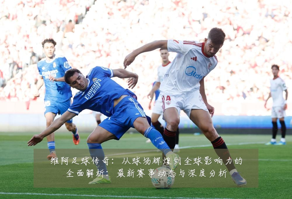 维阿足球传奇:从球场辉煌到全球影响力的全面解析:最新赛事动态与深度分析