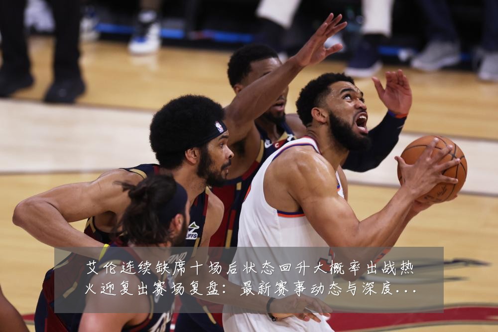 艾伦连续缺席十场后状态回升大概率出战热火迎复出赛场复盘:最新赛事动态与深度分析